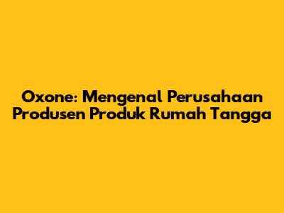 Oxone: Mengenal Perusahaan Produsen Produk Rumah Tangga