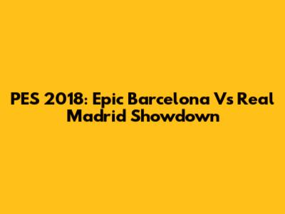 PES 2018: Epic Barcelona Vs Real Madrid Showdown