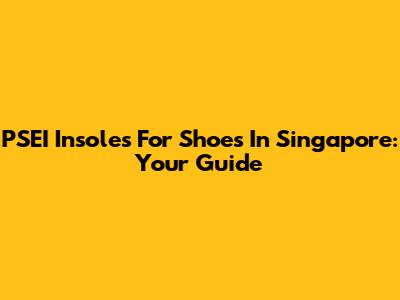 PSEI Insoles For Shoes In Singapore: Your Guide