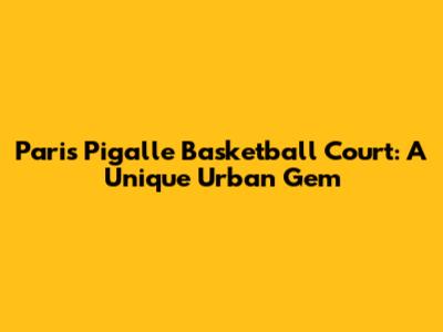 Paris Pigalle Basketball Court: A Unique Urban Gem