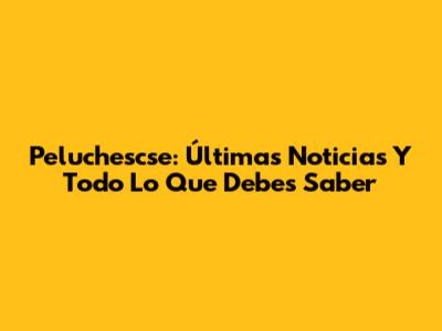 Peluchescse: Últimas Noticias Y Todo Lo Que Debes Saber
