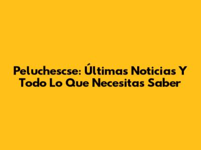 Peluchescse: Últimas Noticias Y Todo Lo Que Necesitas Saber