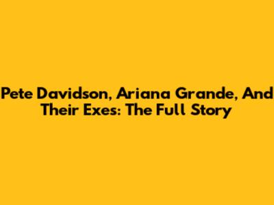 Pete Davidson, Ariana Grande, And Their Exes: The Full Story