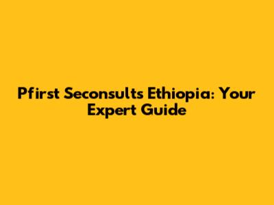 Pfirst Seconsults Ethiopia: Your Expert Guide
