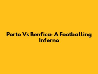 Porto Vs Benfica: A Footballing Inferno