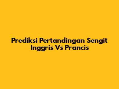 Prediksi Pertandingan Sengit Inggris Vs Prancis