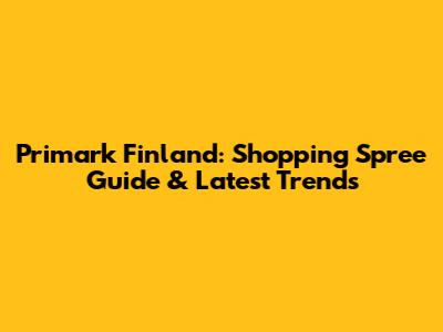Primark Finland: Shopping Spree Guide & Latest Trends