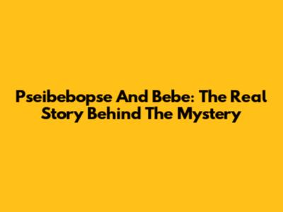 Pseibebopse And Bebe: The Real Story Behind The Mystery