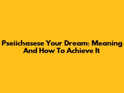 Pseiichasese Your Dream: Meaning And How To Achieve It