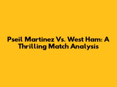 Pseil Martinez Vs. West Ham: A Thrilling Match Analysis