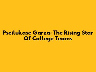 Pseilukase Garza: The Rising Star Of College Teams