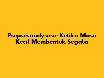 Psepsesandysese: Ketika Masa Kecil Membentuk Segala