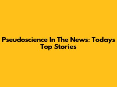 Pseudoscience In The News: Today's Top Stories