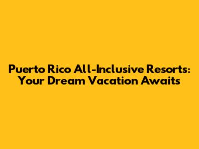 Puerto Rico All-Inclusive Resorts: Your Dream Vacation Awaits