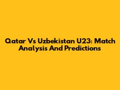 Qatar Vs Uzbekistan U23: Match Analysis And Predictions