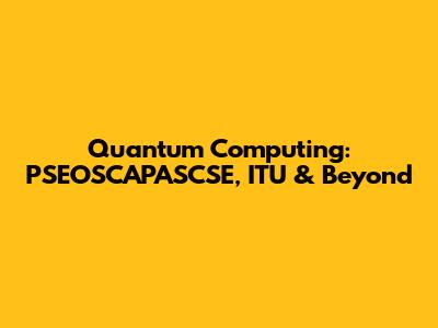 Quantum Computing: PSEOSCAPASCSE, ITU & Beyond