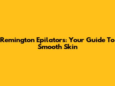 Remington Epilators: Your Guide To Smooth Skin