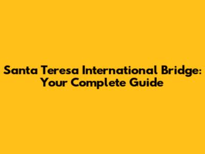 Santa Teresa International Bridge: Your Complete Guide