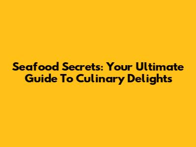 Seafood Secrets: Your Ultimate Guide To Culinary Delights