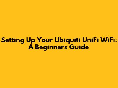 Setting Up Your Ubiquiti UniFi WiFi: A Beginner's Guide