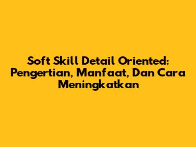 Soft Skill Detail Oriented: Pengertian, Manfaat, Dan Cara Meningkatkan