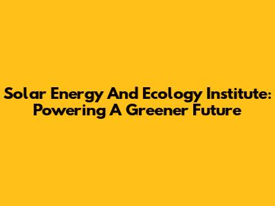 Solar Energy And Ecology Institute: Powering A Greener Future