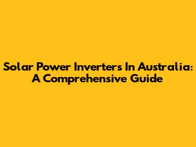 Solar Power Inverters In Australia: A Comprehensive Guide