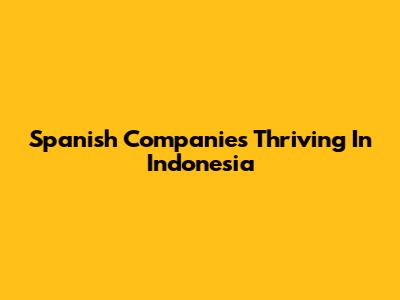 Spanish Companies Thriving In Indonesia