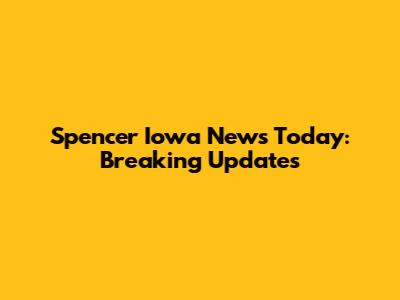 Spencer Iowa News Today: Breaking Updates
