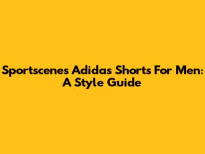 Sportscene's Adidas Shorts For Men: A Style Guide