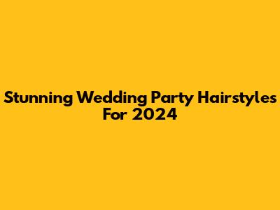 Stunning Wedding Party Hairstyles For 2024