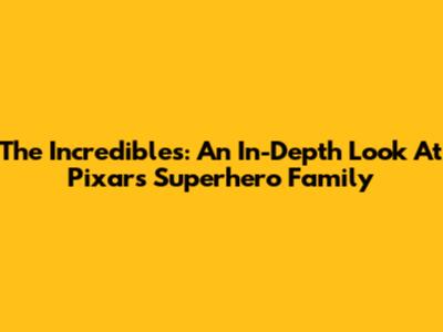 The Incredibles: An In-Depth Look At Pixar's Superhero Family