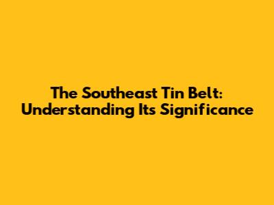 The Southeast Tin Belt: Understanding Its Significance