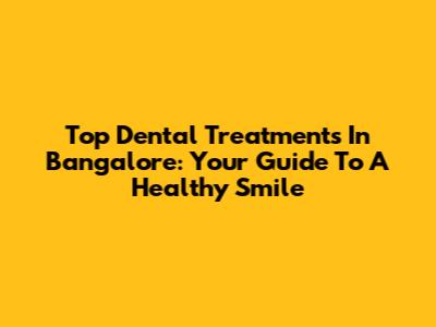 Top Dental Treatments In Bangalore: Your Guide To A Healthy Smile