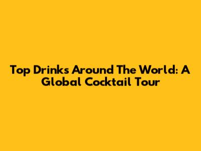 Top Drinks Around The World: A Global Cocktail Tour