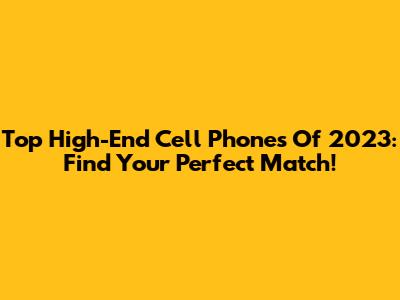 Top High-End Cell Phones Of 2023: Find Your Perfect Match!