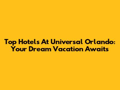 Top Hotels At Universal Orlando: Your Dream Vacation Awaits