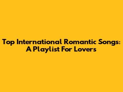 Top International Romantic Songs: A Playlist For Lovers