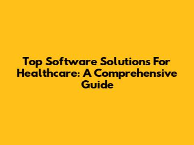 Top Software Solutions For Healthcare: A Comprehensive Guide