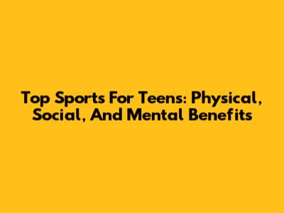 Top Sports For Teens: Physical, Social, And Mental Benefits