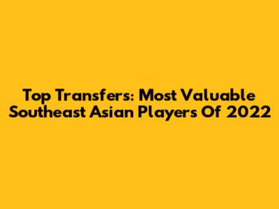 Top Transfers: Most Valuable Southeast Asian Players Of 2022