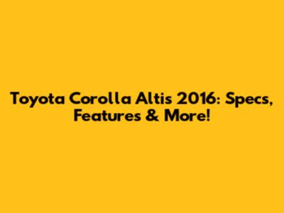 Toyota Corolla Altis 2016: Specs, Features & More!