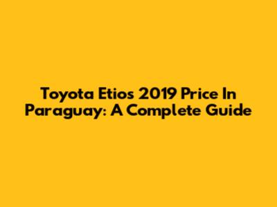 Toyota Etios 2019 Price In Paraguay: A Complete Guide