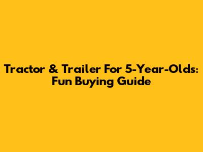 Tractor & Trailer For 5-Year-Olds: Fun Buying Guide