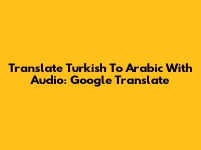 Translate Turkish To Arabic With Audio: Google Translate