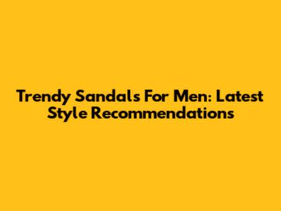 Trendy Sandals For Men: Latest Style Recommendations