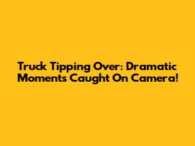 Truck Tipping Over: Dramatic Moments Caught On Camera!
