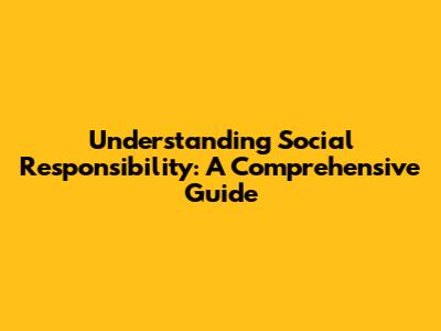 Understanding Social Responsibility: A Comprehensive Guide