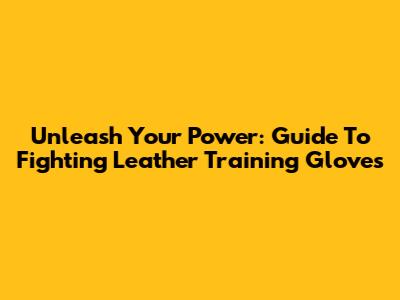 Unleash Your Power: Guide To Fighting Leather Training Gloves