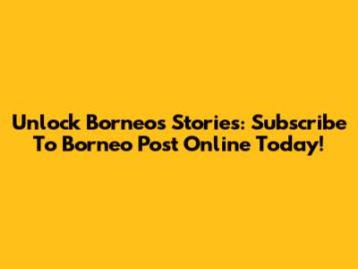 Unlock Borneo's Stories: Subscribe To Borneo Post Online Today!